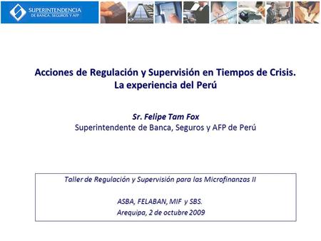 Acciones de Regulación y Supervisión en Tiempos de Crisis. La experiencia del Perú Sr. Felipe Tam Fox Superintendente de Banca, Seguros y AFP de Perú Taller.