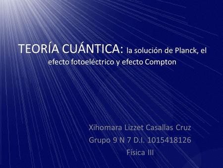 TEORÍA CUÁNTICA: la solución de Planck, el efecto fotoeléctrico y efecto Compton Xihomara Lizzet Casallas Cruz Grupo 9 N 7 D.I. 1015418126 Física III.
