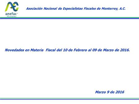Asociación Nacional de Especialistas Fiscales de Monterrey, A.C. Novedades en Materia Fiscal del 10 de Febrero al 09 de Marzo de 2016. Marzo 9 de 2016.