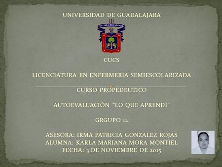 UNIVERSIDAD DE GUADALAJARA CUCS LICENCIATURA EN ENFERMERIA SEMIESCOLARIZADA CURSO PROPEDEUTICO AUTOEVALUACIÓN “LO QUE APRENDÍ” GRGUPO 12 ASESORA: IRMA.