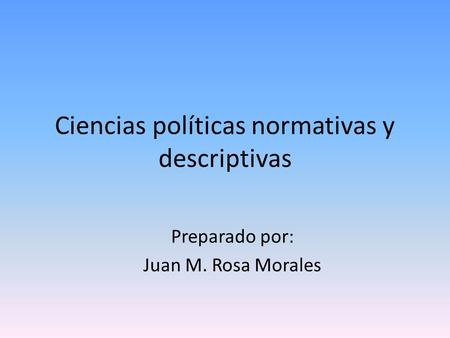 Ciencias políticas normativas y descriptivas Preparado por: Juan M. Rosa Morales.