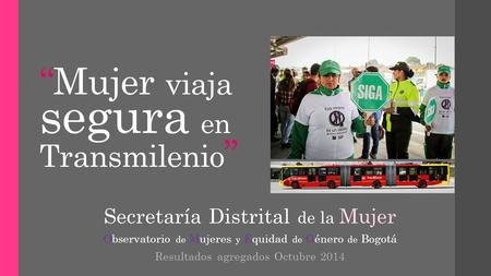 “Mujer viaja segura en Transmilenio ” Secretaría Distrital de la Mujer Observatorio de Mujeres y Equidad de Género de Bogotá Resultados agregados Octubre.
