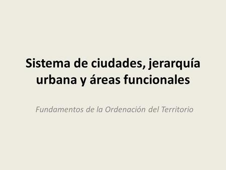 Sistema de ciudades, jerarquía urbana y áreas funcionales Fundamentos de la Ordenación del Territorio.