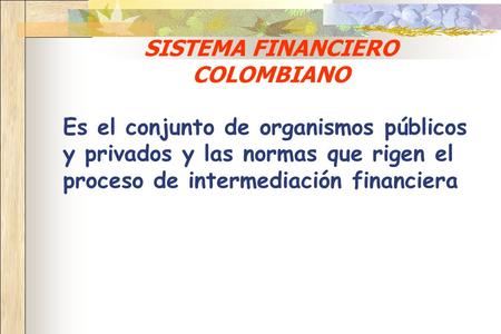 SISTEMA FINANCIERO COLOMBIANO Es el conjunto de organismos públicos y privados y las normas que rigen el proceso de intermediación financiera.
