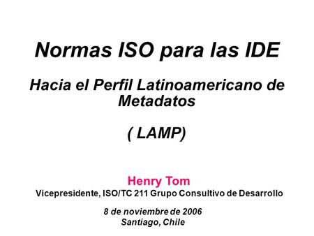 Henry Tom Vicepresidente, ISO/TC 211 Grupo Consultivo de Desarrollo 8 de noviembre de 2006 Santiago, Chile Normas ISO para las IDE Hacia el Perfil Latinoamericano.