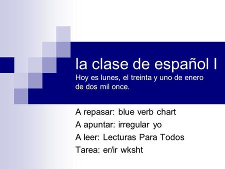 La clase de español I Hoy es lunes, el treinta y uno de enero de dos mil once. A repasar: blue verb chart A apuntar: irregular yo A leer: Lecturas Para.