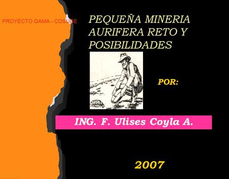 PEQUEÑA MINERIA AURIFERA RETO Y POSIBILIDADES ING. F. Ulises Coyla A. POR: 2007 PROYECTO GAMA - COSUDE.