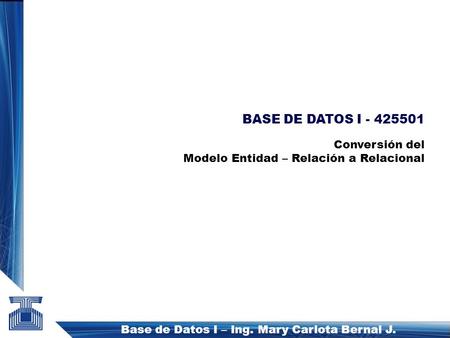 Base de Datos I – Ing. Mary Carlota Bernal J. BASE DE DATOS I - 425501 Conversión del Modelo Entidad – Relación a Relacional.