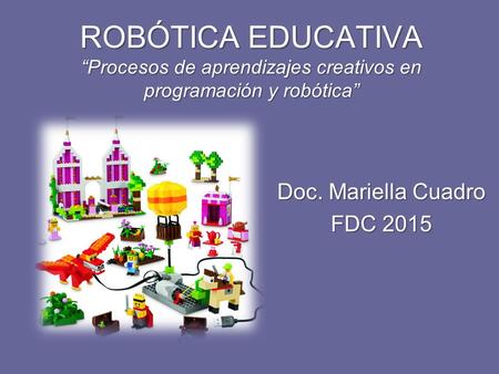 ROBÓTICA EDUCATIVA “Procesos de aprendizajes creativos en programación y robótica” Doc. Mariella Cuadro FDC 2015.