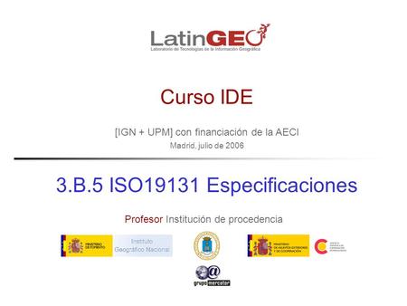 [IGN + UPM] con financiación de la AECI Madrid, julio de 2006 Profesor Institución de procedencia Curso IDE 3.B.5 ISO19131 Especificaciones.