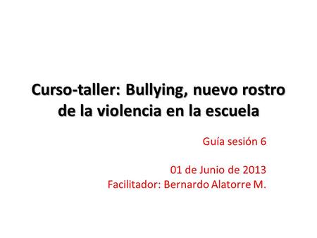 Curso-taller: Bullying, nuevo rostro de la violencia en la escuela Guía sesión 6 01 de Junio de 2013 Facilitador: Bernardo Alatorre M.