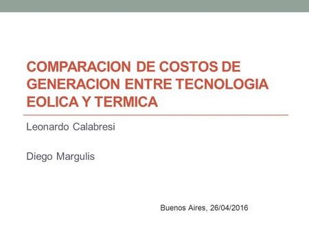 COMPARACION DE COSTOS DE GENERACION ENTRE TECNOLOGIA EOLICA Y TERMICA Leonardo Calabresi Diego Margulis Buenos Aires, 26/04/2016.