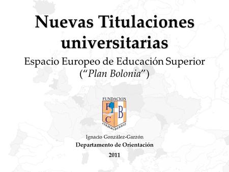 Nuevas Titulaciones universitarias Espacio Europeo de Educación Superior (“Plan Bolonia”) Ignacio González-Garzón Departamento de Orientación 2011.