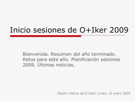 Inicio sesiones de O+Iker 2009 Bienvenida. Resumen del año terminado. Retos para este año. Planificación sesiones 2009. Últimas noticias. Sesión interna.
