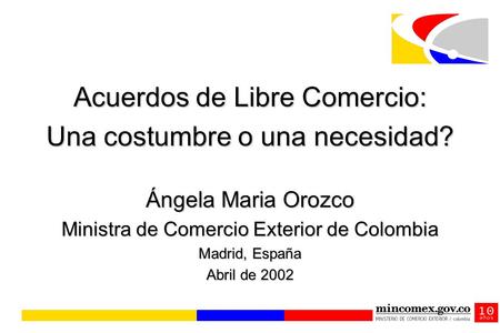 Acuerdos de Libre Comercio: Una costumbre o una necesidad? Ángela Maria Orozco Ministra de Comercio Exterior de Colombia Madrid, España Abril de 2002.