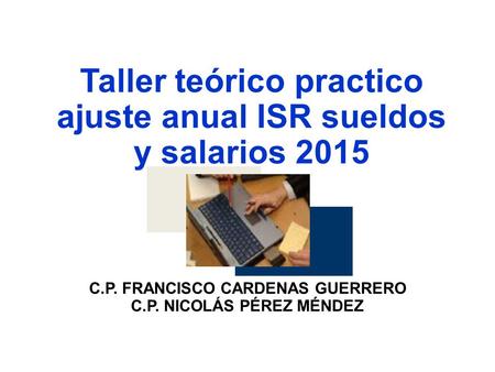 Taller teórico practico ajuste anual ISR sueldos y salarios 2015 C.P. FRANCISCO CARDENAS GUERRERO C.P. NICOLÁS PÉREZ MÉNDEZ.