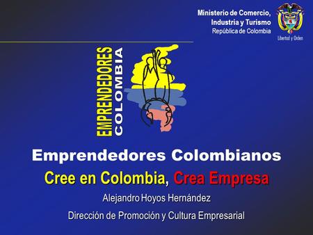 Ministerio de Comercio, Industria y Turismo República de Colombia Emprendedores Colombianos Cree en Colombia, Crea Empresa Alejandro Hoyos Hernández Dirección.