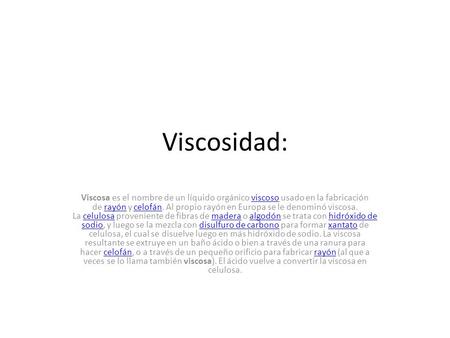 Viscosidad: Viscosa es el nombre de un líquido orgánico viscoso usado en la fabricación de rayón y celofán. Al propio rayón en Europa se le denominó viscosa.