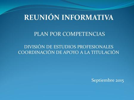 REUNIÓN INFORMATIVA PLAN POR COMPETENCIAS DIVISIÓN DE ESTUDIOS PROFESIONALES COORDINACIÓN DE APOYO A LA TITULACIÓN Septiembre 2015.