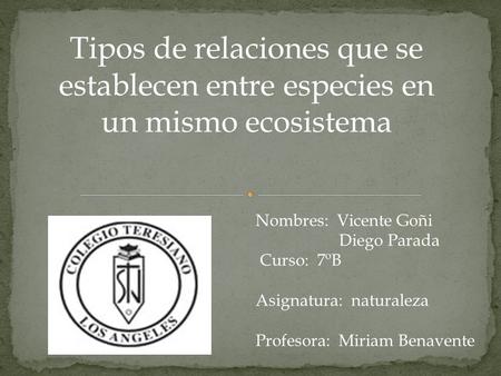 Tipos de relaciones que se establecen entre especies en un mismo ecosistema Nombres: Vicente Goñi Diego Parada Curso: 7ºB Asignatura: naturaleza Profesora: