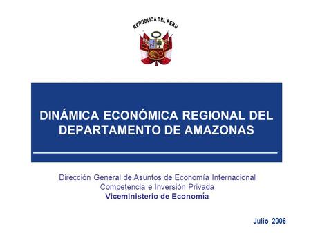 DINÁMICA ECONÓMICA REGIONAL DEL DEPARTAMENTO DE AMAZONAS Julio 2006 Dirección General de Asuntos de Economía Internacional Competencia e Inversión Privada.