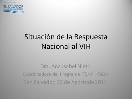 Situación de la Respuesta Nacional al VIH Dra. Ana Isabel Nieto Coordinadora del Programa ITS/VIH/SIDA San Salvador, 19 de Agostode 2014.
