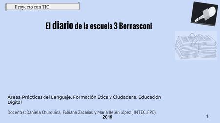 Proyecto con TIC El diario de la escuela 3 Bernasconi 2016 Áreas: Prácticas del Lenguaje, Formación Ética y Ciudadana, Educación Digital. Docentes: Daniela.
