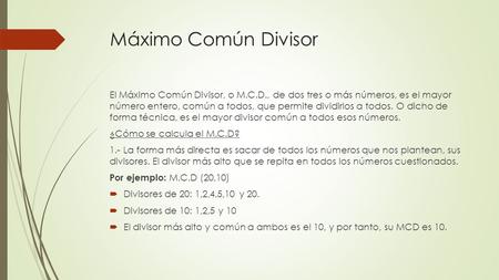 Máximo Común Divisor El Máximo Común Divisor, o M.C.D., de dos tres o más números, es el mayor número entero, común a todos, que permite dividirlos a todos.