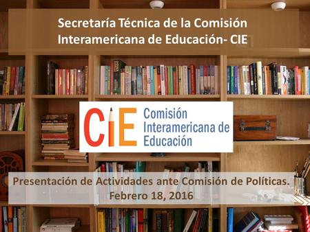 Secretaría Técnica de la Comisión Interamericana de Educación- CIE Presentación de Actividades ante Comisión de Políticas. Febrero 18, 2016.