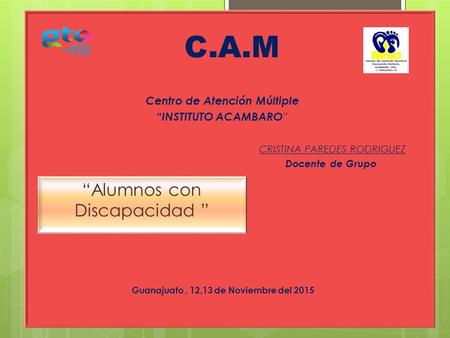 Centro de Atención Múltiple “INSTITUTO ACAMBARO ” C.A.M “Alumnos con Discapacidad ” Guanajuato, 12,13 de Noviembre del 2015 CRISTINA PAREDES RODRIGUEZ.