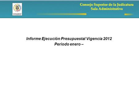Consejo Superior de la Judicatura Sala Administrativa Informe Ejecución Presupuestal Vigencia 2012 Periodo enero –