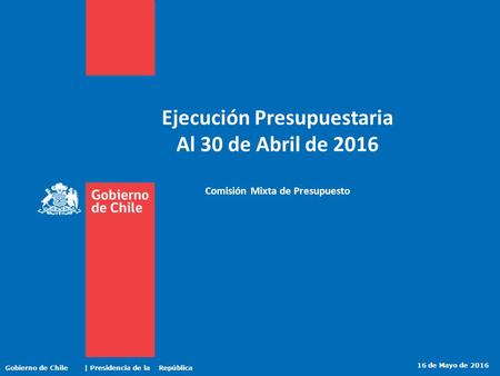 Ejecución Presupuestaria Al 30 de Abril de 2016 Comisión Mixta de Presupuesto 16 de Mayo de 2016 Gobierno de Chile | Presidencia de la República.