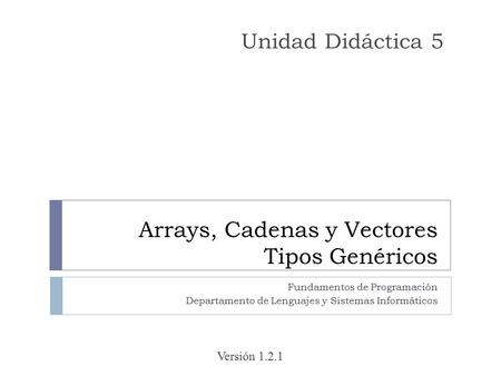 Arrays, Cadenas y Vectores Tipos Genéricos Fundamentos de Programación Departamento de Lenguajes y Sistemas Informáticos Unidad Didáctica 5 Versión 1.2.1.