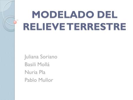 MODELADO DEL RELIEVE TERRESTRE Juliana Soriano Basili Mollá Nuria Pla Pablo Mullor.