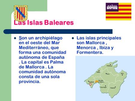 Las Islas Baleares Son un archipiélago en el oeste del Mar Mediterráneo, que forma una comunidad autónoma de España . La capital es Palma de Mallorca .