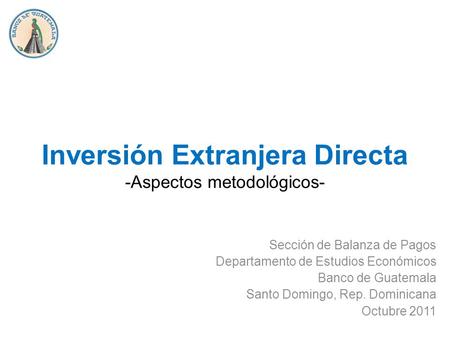 Inversión Extranjera Directa -Aspectos metodológicos- Sección de Balanza de Pagos Departamento de Estudios Económicos Banco de Guatemala Santo Domingo,