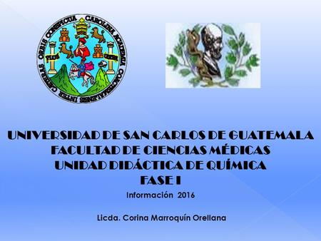UNIVERSIDAD DE SAN CARLOS DE GUATEMALA FACULTAD DE CIENCIAS MÉDICAS UNIDAD DIDÁCTICA DE QUÍMICA FASE I Información 2016 Licda. Corina Marroquín Orellana.