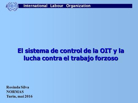 El sistema de control de la OIT y la lucha contra el trabajo forzoso Rosinda Silva NORMAS Turin, mai 2016.