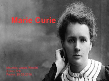 Marie Curie Mauricio Loaiza Rincón Curso: 5ºA Fecha: 30-05-2016.