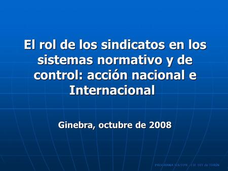 PROGRAMA ILS/FPR, CIF-OIT de TURÍN El rol de los sindicatos en los sistemas normativo y de control: acción nacional e Internacional Ginebra, octubre de.