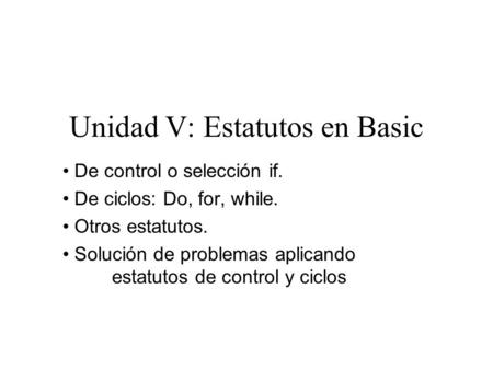 Unidad V: Estatutos en Basic De control o selección if. De ciclos: Do, for, while. Otros estatutos. Solución de problemas aplicando estatutos de control.