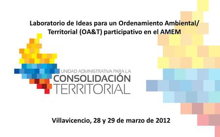 Laboratorio de Ideas para un Ordenamiento Ambiental/ Territorial (OA&T) participativo en el AMEM Villavicencio, 28 y 29 de marzo de 2012.