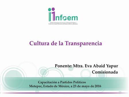 Cultura de la Transparencia Ponente: Mtra. Eva Abaid Yapur Comisionada Capacitación a Partidos Políticos Metepec, Estado de México, a 23 de mayo de 2016.