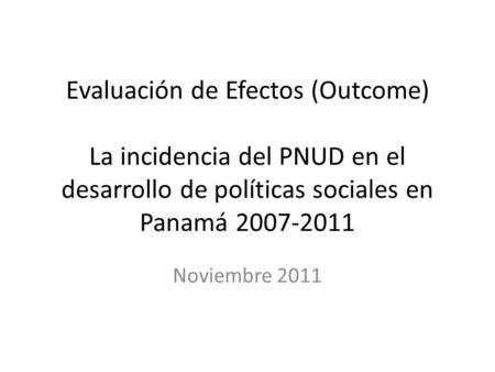Evaluación de Efectos (Outcome) La incidencia del PNUD en el desarrollo de políticas sociales en Panamá 2007-2011 Noviembre 2011.