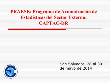 PRAESE: Programa de Armonización de Estadísticas del Sector Externo: CAPTAC-DR San Salvador, 28 al 30 de mayo de 2014.