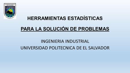 HERRAMIENTAS ESTADÍSTICAS PARA LA SOLUCIÓN DE PROBLEMAS INGENIERIA INDUSTRIAL UNIVERSIDAD POLITECNICA DE EL SALVADOR.