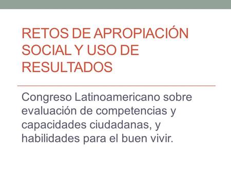 RETOS DE APROPIACIÓN SOCIAL Y USO DE RESULTADOS Congreso Latinoamericano sobre evaluación de competencias y capacidades ciudadanas, y habilidades para.