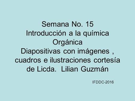Semana No. 15 Introducción a la química Orgánica Diapositivas con imágenes , cuadros e ilustraciones cortesía de Licda. Lilian Guzmán IFDDC-2016.