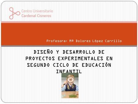 DISEÑO Y DESARROLLO DE PROYECTOS EXPERIMENTALES EN SEGUNDO CICLO DE EDUCACIÓN INFANTIL Profesora: Mª Dolores López Carrillo.