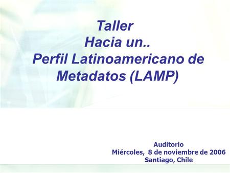Hacia un.. Perfil Latinoamericano de Metadatos (LAMP) Taller Auditorio Miércoles, 8 de noviembre de 2006 Santiago, Chile.